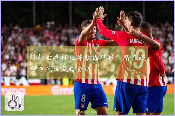 2026世界杯让球数据观察：潜在趋势与投注策略分析